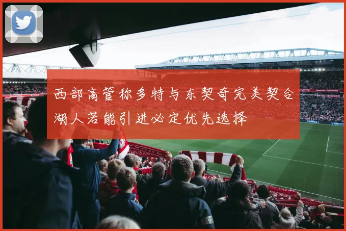 西部高管称多特与东契奇完美契合湖人若能引进必定优先选择