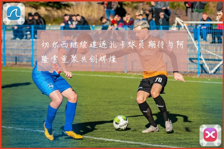 切尔西继续追逐扎卡球员期待与阿隆索重聚共创辉煌