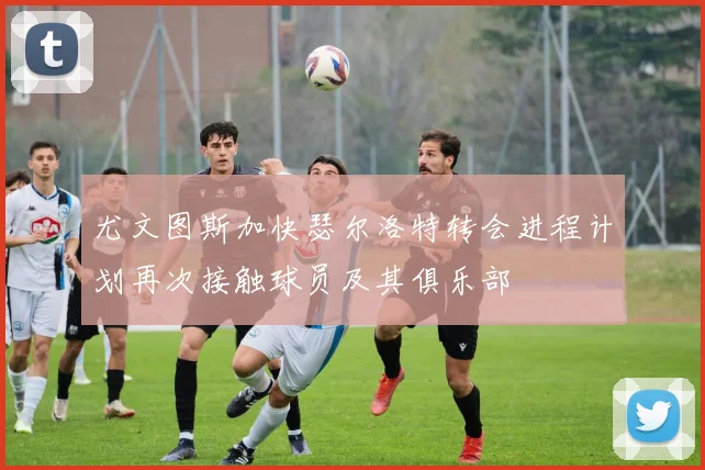 尤文图斯加快瑟尔洛特转会进程计划再次接触球员及其俱乐部