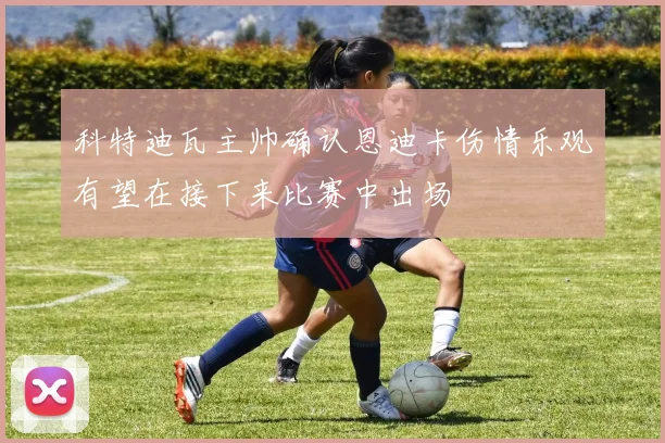 科特迪瓦主帅确认恩迪卡伤情乐观有望在接下来比赛中出场