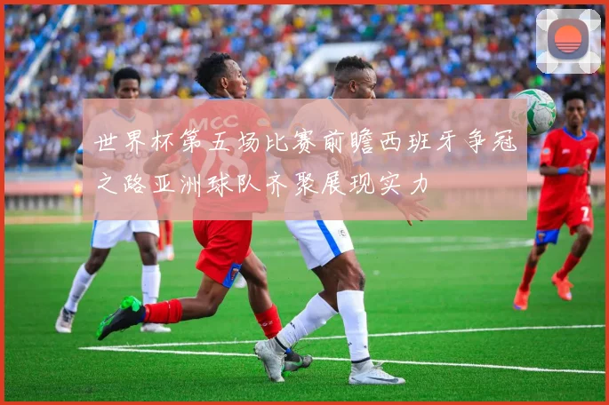 世界杯第五场比赛前瞻西班牙争冠之路亚洲球队齐聚展现实力