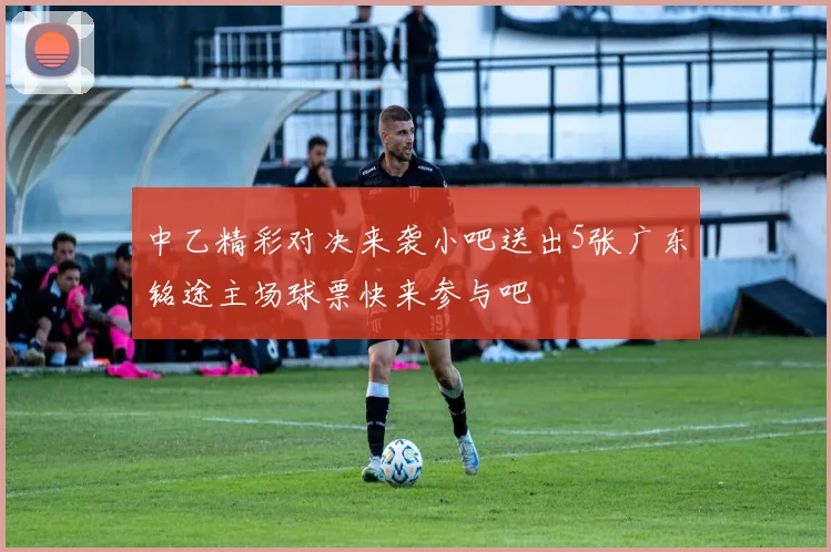 中乙精彩对决来袭小吧送出5张广东铭途主场球票快来参与吧
