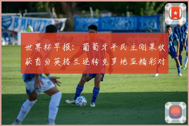 世界杯早报：葡萄牙平民主刚果收获首分英格兰逆转克罗地亚精彩对决
