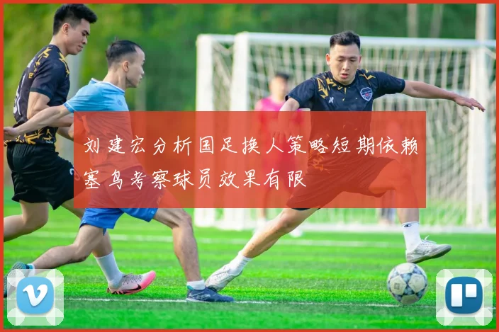 刘建宏分析国足换人策略短期依赖塞鸟考察球员效果有限