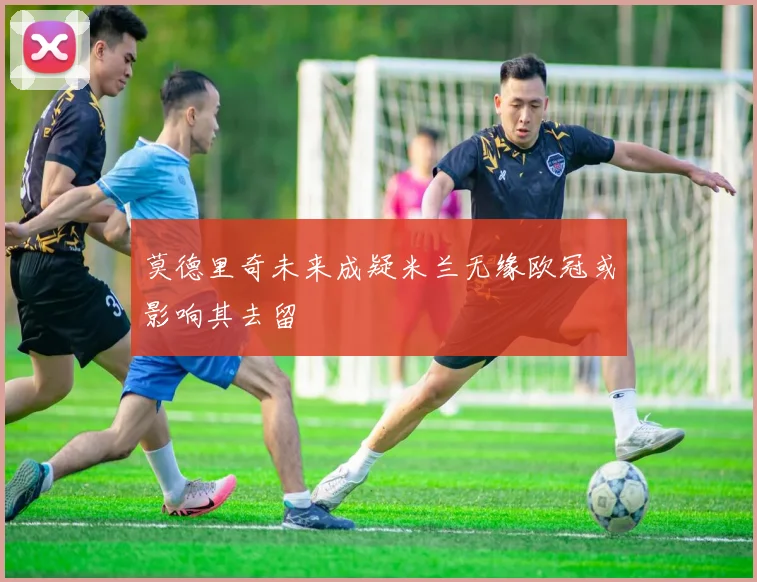 莫德里奇未来成疑米兰无缘欧冠或影响其去留