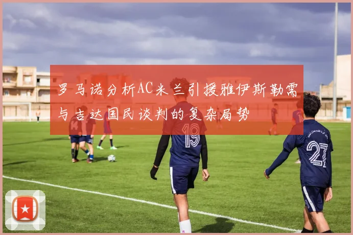 罗马诺分析AC米兰引援雅伊斯勒需与吉达国民谈判的复杂局势