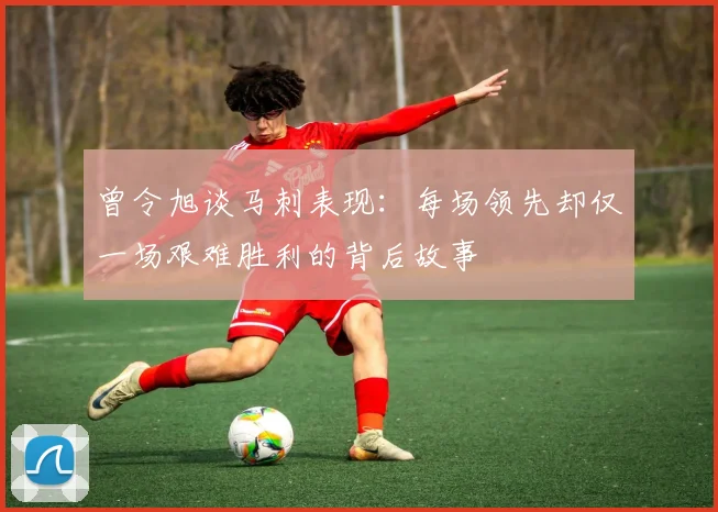 曾令旭谈马刺表现：每场领先却仅一场艰难胜利的背后故事