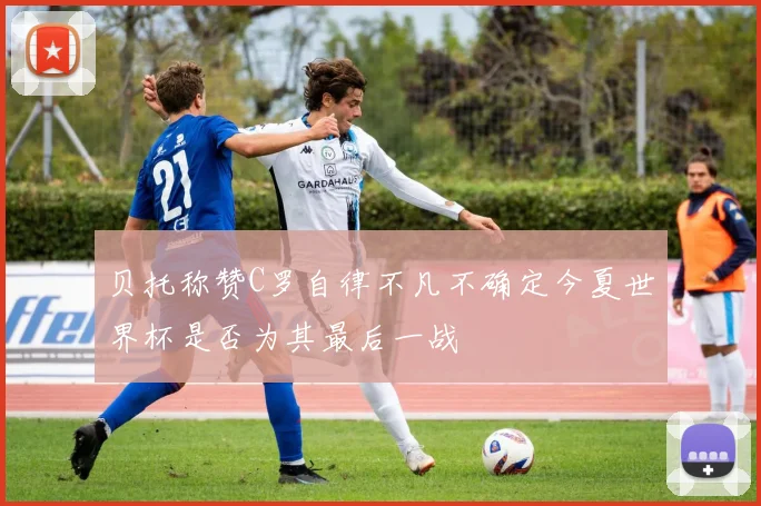 贝托称赞C罗自律不凡不确定今夏世界杯是否为其最后一战
